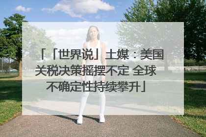 「世界说」土媒：美国关税决策摇摆不定 全球不确定性持续攀升