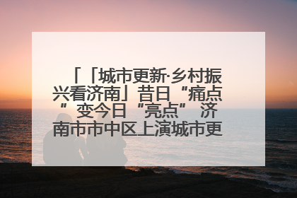 「城市更新·乡村振兴看济南」昔日“痛点”变今日“亮点” 济南市市中区上演城市更新“三部曲”