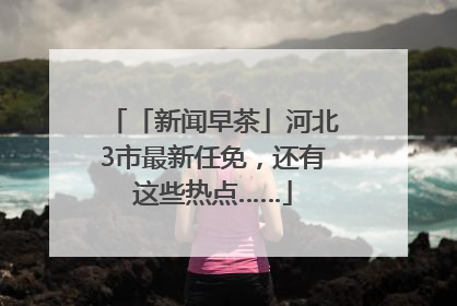 「新闻早茶」河北3市最新任免，还有这些热点……