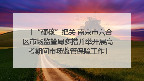 “硬核”把关 南京市六合区市场监管局多措并举开展高考期间市场监管保障工作