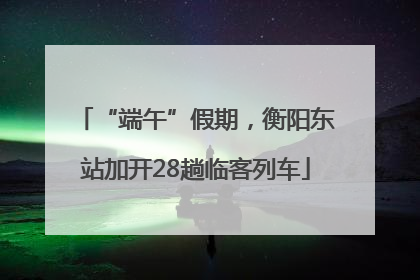 “端午”假期，衡阳东站加开28趟临客列车