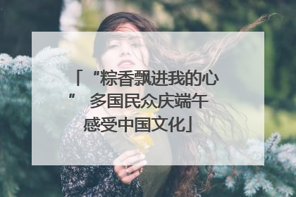 “粽香飘进我的心” 多国民众庆端午感受中国文化