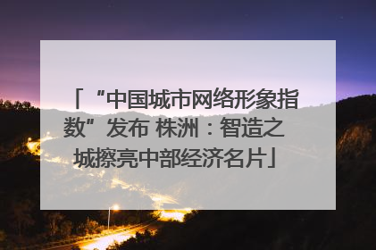 “中国城市网络形象指数”发布 株洲：智造之城擦亮中部经济名片