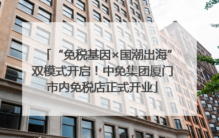 “免税基因×国潮出海”双模式开启！中免集团厦门市内免税店正式开业