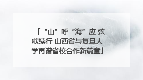 “山”呼“海”应 弦歌续行 山西省与复旦大学再谱省校合作新篇章