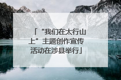 “我们在太行山上”主题创作宣传活动在涉县举行