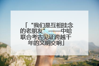 “我们是互相挂念的老朋友”——中哈联合考古见证跨越千年的文明交响