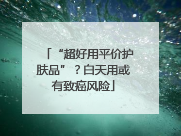 “超好用平价护肤品”？白天用或有致癌风险