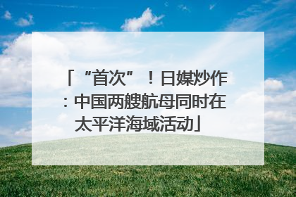 “首次”！日媒炒作：中国两艘航母同时在太平洋海域活动