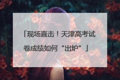 现场直击！天津高考试卷成绩如何“出炉”