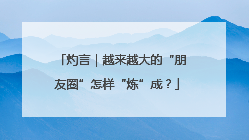 灼言｜越来越大的“朋友圈”怎样“炼”成？