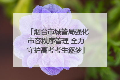 烟台市城管局强化市容秩序管理 全力守护高考考生逐梦