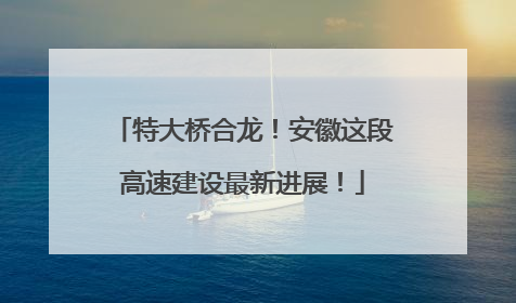 特大桥合龙！安徽这段高速建设最新进展！