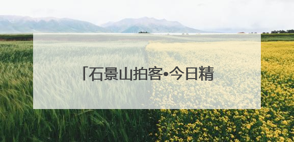 石景山拍客•今日精选 ㉓｜镜头里铺展的烟火画卷（上）