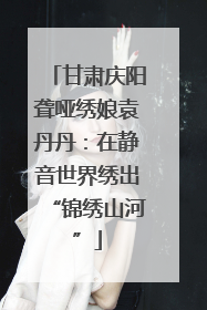 甘肃庆阳聋哑绣娘袁丹丹：在静音世界绣出“锦绣山河”