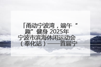 甬动宁波湾，端午“趣”健身 2025年宁波市滨海休闲运动会（奉化站）——首届宁波湾海洋运动会盛