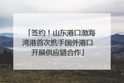 签约！山东港口渤海湾港首次携手国外港口开展供应链合作