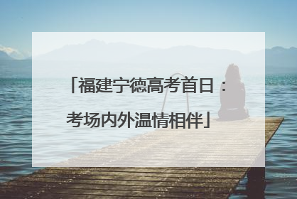 福建宁德高考首日：考场内外温情相伴