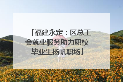 福建永定：区总工会就业服务助力职校毕业生扬帆职场