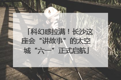 科幻感拉满！长沙这座会“讲故事”的太空城“六一”正式启航