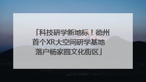 科技研学新地标！德州首个XR大空间研学基地落户杨家圈文化街区