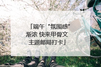 端午“氛围感”渐浓 快来甲骨文主题邮局打卡