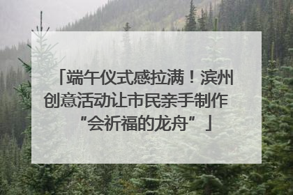 端午仪式感拉满！滨州创意活动让市民亲手制作“会祈福的龙舟”