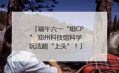端午六一“组CP” 郑州科技馆科学玩法超“上头”！