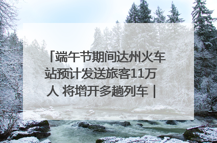 端午节期间达州火车站预计发送旅客11万人 将增开多趟列车｜网络中国节·端午