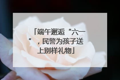端午邂逅“六一”，民警为孩子送上别样礼物