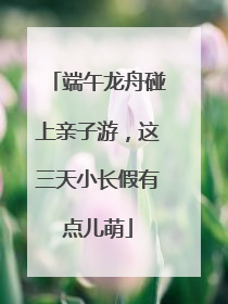 端午龙舟碰上亲子游，这三天小长假有点儿萌