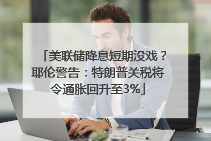 美联储降息短期没戏？耶伦警告：特朗普关税将令通胀回升至3%