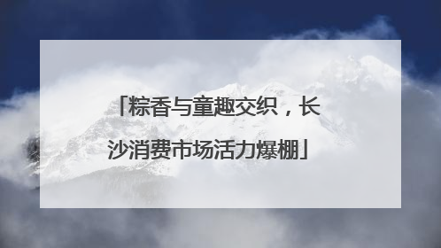 粽香与童趣交织，长沙消费市场活力爆棚