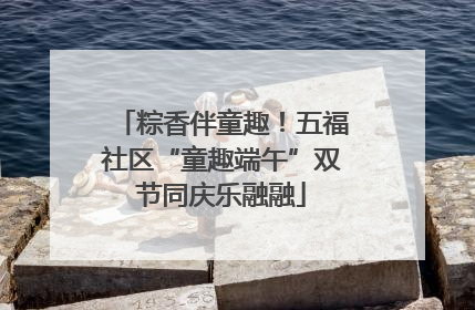 粽香伴童趣！五福社区“童趣端午”双节同庆乐融融