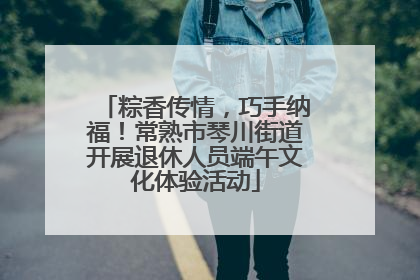 粽香传情，巧手纳福！常熟市琴川街道开展退休人员端午文化体验活动