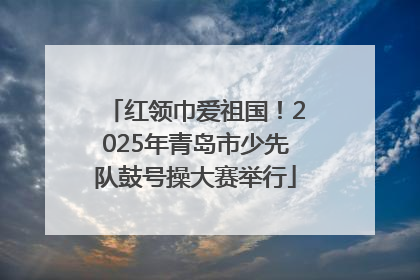 红领巾爱祖国！2025年青岛市少先队鼓号操大赛举行
