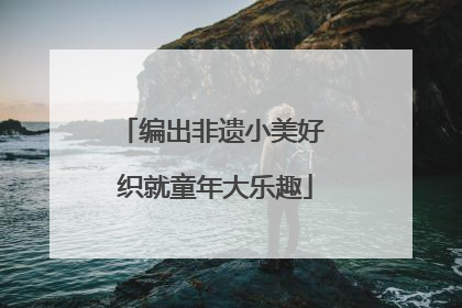 编出非遗小美好 织就童年大乐趣