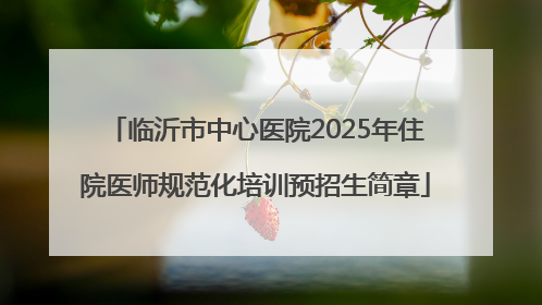 临沂市中心医院2025年住院医师规范化培训预招生简章
