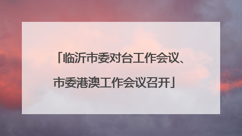 临沂市委对台工作会议、市委港澳工作会议召开