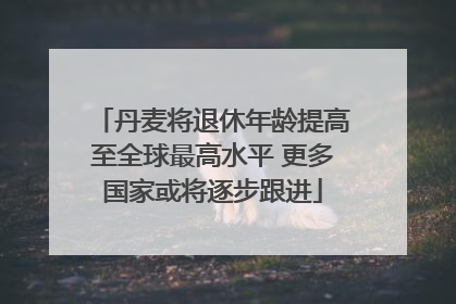 丹麦将退休年龄提高至全球最高水平 更多国家或将逐步跟进