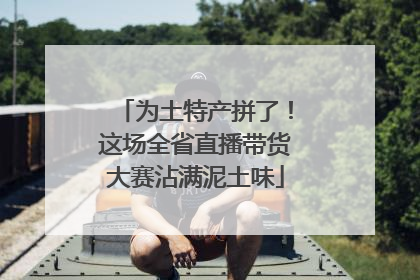为土特产拼了！这场全省直播带货大赛沾满泥土味