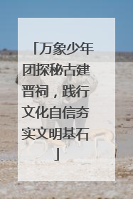 万象少年团探秘古建晋祠，践行文化自信夯实文明基石