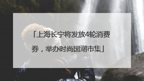 上海长宁将发放4轮消费券，举办时尚国潮市集