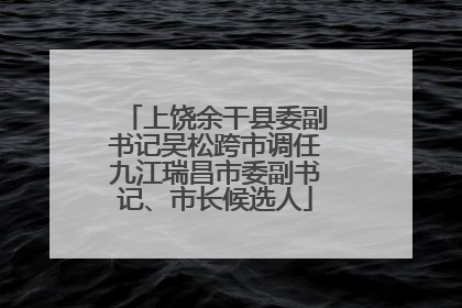 上饶余干县委副书记吴松跨市调任九江瑞昌市委副书记、市长候选人
