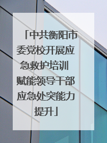 中共衡阳市委党校开展应急救护培训 赋能领导干部应急处突能力提升
