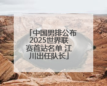 中国男排公布2025世界联赛首站名单 江川出任队长