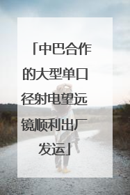 中巴合作的大型单口径射电望远镜顺利出厂发运