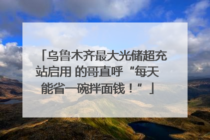 乌鲁木齐最大光储超充站启用 的哥直呼“每天能省一碗拌面钱！”