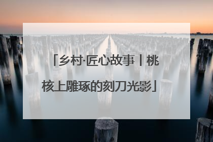 乡村·匠心故事丨桃核上雕琢的刻刀光影