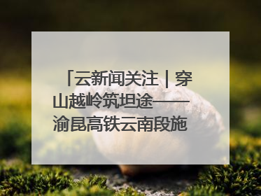 云新闻关注｜穿山越岭筑坦途——渝昆高铁云南段施工现场见闻